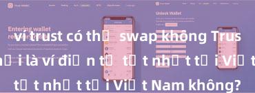 ví trust có thể swap không Trust Wallet có phải là ví điện tử tốt nhất tại Việt Nam không?